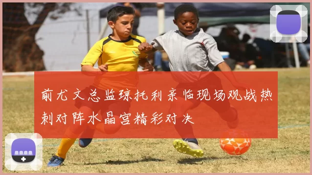 前尤文总监琼托利亲临现场观战热刺对阵水晶宫精彩对决
