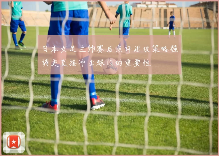 日本女足主帅赛后点评进攻策略强调更直接冲击球门的重要性