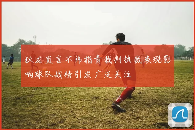 狄龙直言不讳指责裁判执裁表现影响球队战绩引发广泛关注