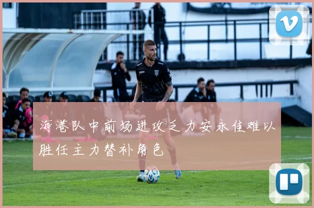 海港队中前场进攻乏力安永佳难以胜任主力替补角色