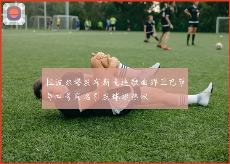 拉波尔塔发布新竞选歌曲捍卫巴萨与口号同名引发球迷热议