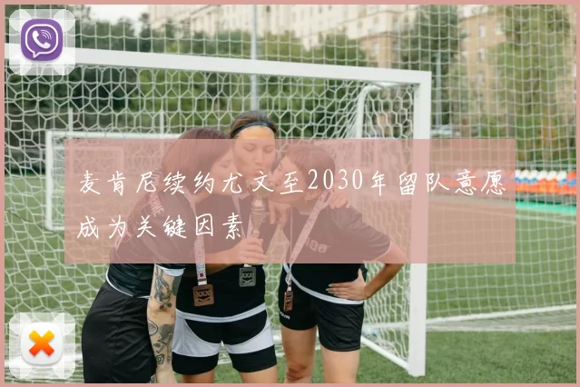 麦肯尼续约尤文至2030年留队意愿成为关键因素