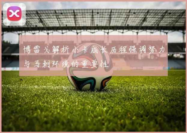 博雷戈解析小卡成长历程强调努力与马刺环境的重要性