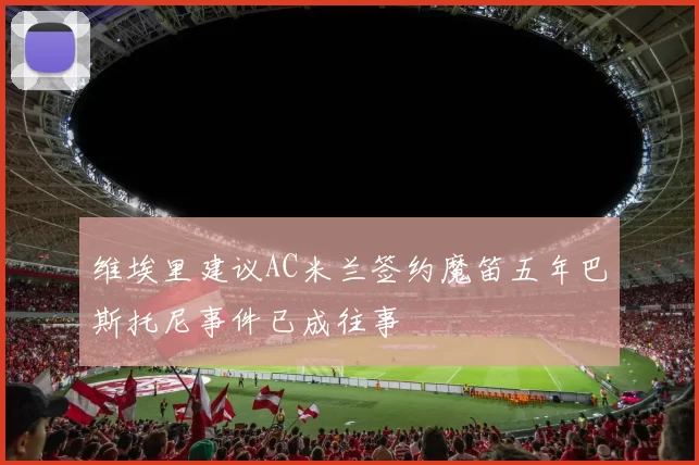 维埃里建议AC米兰签约魔笛五年巴斯托尼事件已成往事