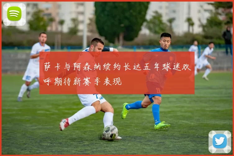萨卡与阿森纳续约长达五年球迷欢呼期待新赛季表现