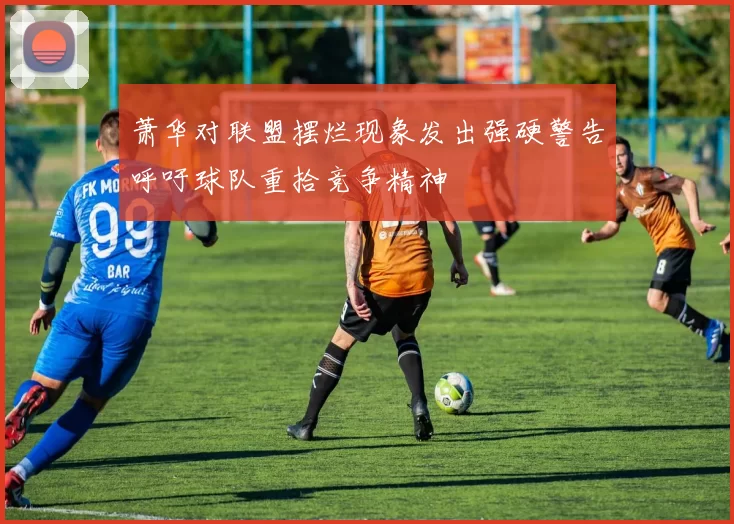 萧华对联盟摆烂现象发出强硬警告呼吁球队重拾竞争精神