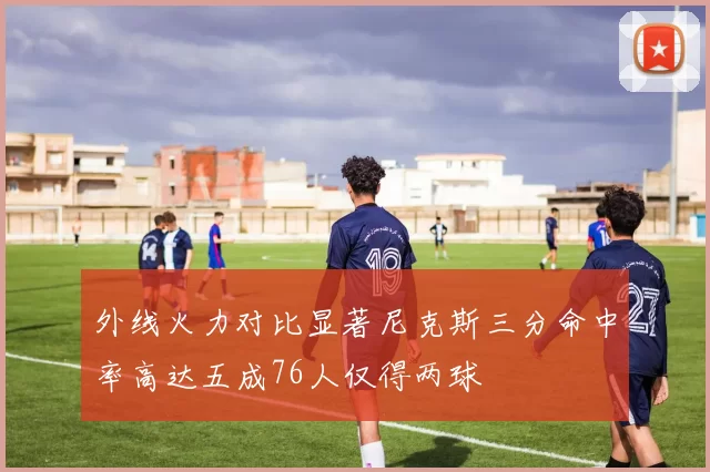 外线火力对比显著尼克斯三分命中率高达五成76人仅得两球