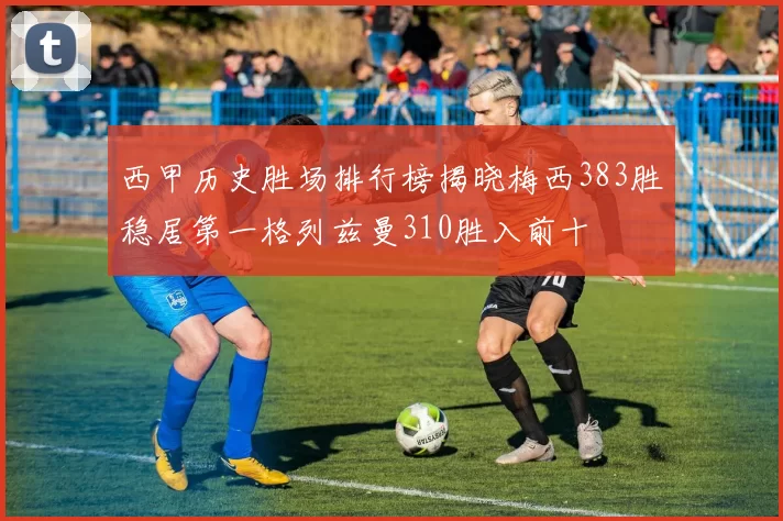 西甲历史胜场排行榜揭晓梅西383胜稳居第一格列兹曼310胜入前十