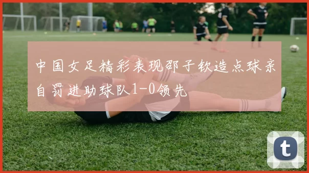 中国女足精彩表现邵子钦造点球亲自罚进助球队1-0领先