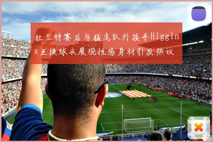 杜兰特赛后与猛虎队外接手Higgins互换球衣展现性感身材引发热议
