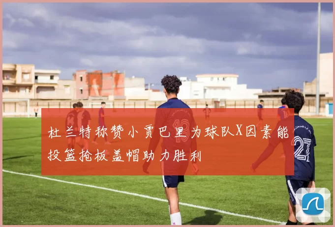 杜兰特称赞小贾巴里为球队X因素能投篮抢板盖帽助力胜利