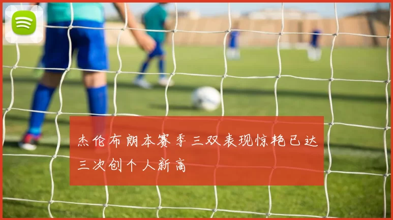 杰伦布朗本赛季三双表现惊艳已达三次创个人新高