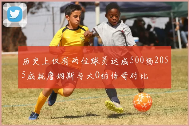 历史上仅有两位球员达成500场2055成就詹姆斯与大O的传奇对比