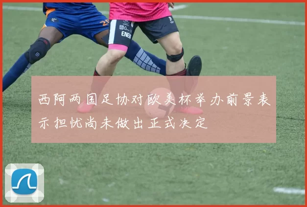 西阿两国足协对欧美杯举办前景表示担忧尚未做出正式决定