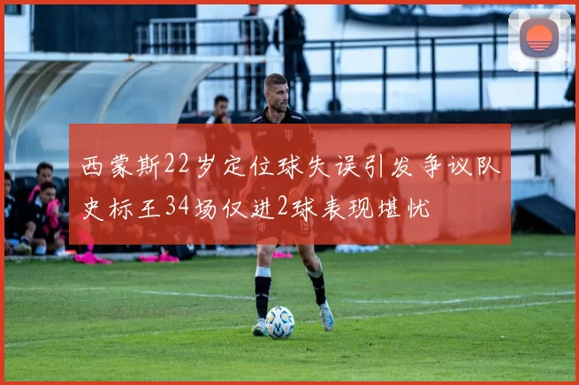 西蒙斯22岁定位球失误引发争议队史标王34场仅进2球表现堪忧