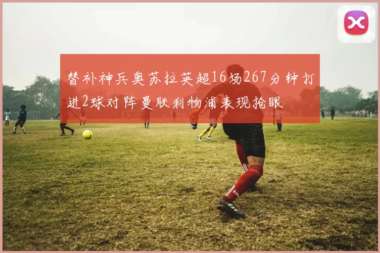 替补神兵奥苏拉英超16场267分钟打进2球对阵曼联利物浦表现抢眼