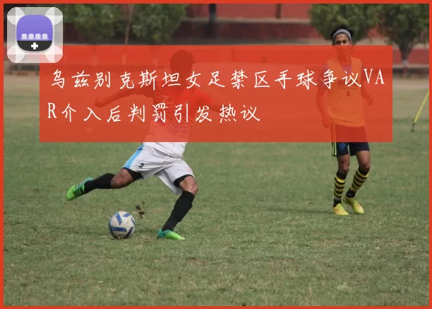 乌兹别克斯坦女足禁区手球争议VAR介入后判罚引发热议