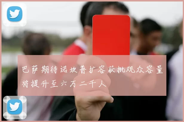 巴萨期待诺坎普扩容获批观众容量将提升至六万二千人