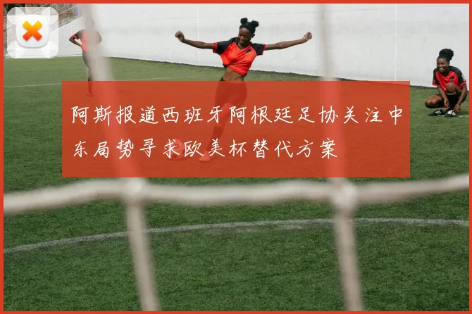 阿斯报道西班牙阿根廷足协关注中东局势寻求欧美杯替代方案