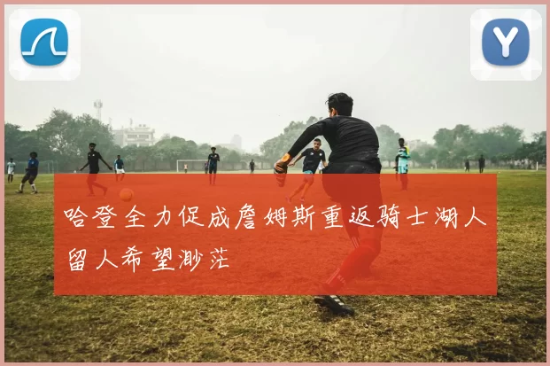 哈登全力促成詹姆斯重返骑士湖人留人希望渺茫