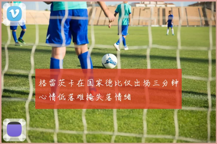 格雷茨卡在国家德比仅出场三分钟心情低落难掩失落情绪