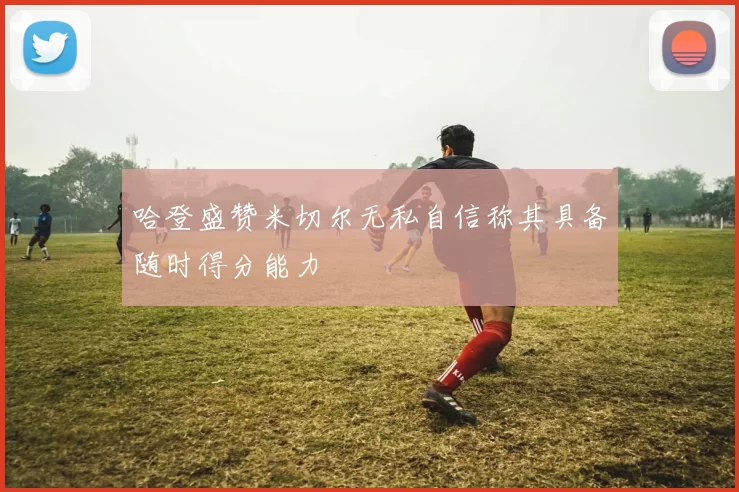 哈登盛赞米切尔无私自信称其具备随时得分能力