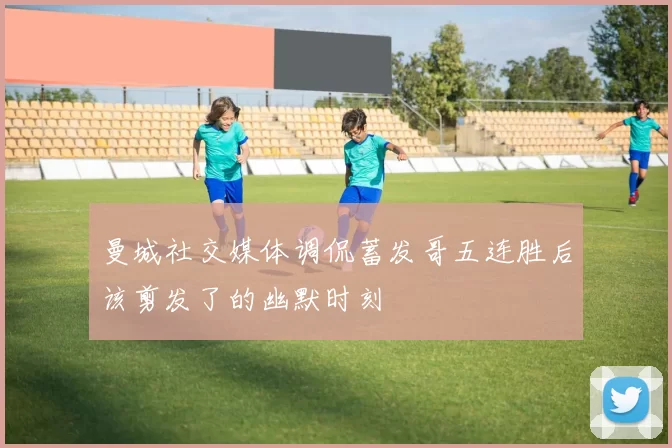 曼城社交媒体调侃蓄发哥五连胜后该剪发了的幽默时刻